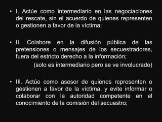 • I. Actúe como intermediario en las negociaciones
  del rescate, sin el acuerdo de quienes representen
  o gestionen a favor de la víctima;

• II. Colabore en la difusión pública de las
  pretensiones o mensajes de los secuestradores,
  fuera del estricto derecho a la información;
         (solo es intermediario pero se ve involucrado)

• III. Actúe como asesor de quienes representen o
  gestionen a favor de la víctima, y evite informar o
  colaborar con la autoridad competente en el
  conocimiento de la comisión del secuestro;
 