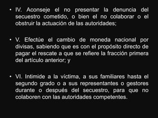 • IV. Aconseje el no presentar la denuncia del
  secuestro cometido, o bien el no colaborar o el
  obstruir la actuación de las autoridades;

• V. Efectúe el cambio de moneda nacional por
  divisas, sabiendo que es con el propósito directo de
  pagar el rescate a que se refiere la fracción primera
  del artículo anterior; y

• VI. Intimide a la víctima, a sus familiares hasta el
  segundo grado o a sus representantes o gestores
  durante o después del secuestro, para que no
  colaboren con las autoridades competentes.
 