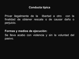 Conducta típica


Privar ilegalmente de la libertad a otro con la
finalidad de obtener rescate o de causar daño o
perjuicio.

Formas y medios de ejecución:
Se lleva acabo con violencia y sin la voluntad del
pasivo.
 
