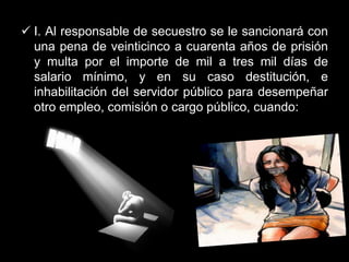  I. Al responsable de secuestro se le sancionará con
  una pena de veinticinco a cuarenta años de prisión
  y multa por el importe de mil a tres mil días de
  salario mínimo, y en su caso destitución, e
  inhabilitación del servidor público para desempeñar
  otro empleo, comisión o cargo público, cuando:
 