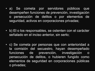 • a) Se cometa por servidores públicos que
  desempeñen funciones de prevención, investigación
  o persecución de delitos o por elementos de
  seguridad, activos en corporaciones privadas;

• b) El o los responsables, se ostenten con el carácter
  señalado en el inciso anterior, sin serlo;

• c) Se cometa por personas que con anterioridad a
  la comisión del secuestro, hayan desempeñado
  funciones   de   prevención,    investigación  o
  persecución de delitos, o hubieren fungido como
  elementos de seguridad en corporaciones públicas
  o privadas;
 