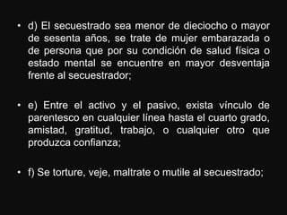 • d) El secuestrado sea menor de dieciocho o mayor
  de sesenta años, se trate de mujer embarazada o
  de persona que por su condición de salud física o
  estado mental se encuentre en mayor desventaja
  frente al secuestrador;

• e) Entre el activo y el pasivo, exista vínculo de
  parentesco en cualquier línea hasta el cuarto grado,
  amistad, gratitud, trabajo, o cualquier otro que
  produzca confianza;

• f) Se torture, veje, maltrate o mutile al secuestrado;
 