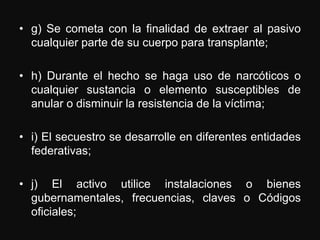 • g) Se cometa con la finalidad de extraer al pasivo
  cualquier parte de su cuerpo para transplante;

• h) Durante el hecho se haga uso de narcóticos o
  cualquier sustancia o elemento susceptibles de
  anular o disminuir la resistencia de la víctima;

• i) El secuestro se desarrolle en diferentes entidades
  federativas;

• j) El activo utilice instalaciones o bienes
  gubernamentales, frecuencias, claves o Códigos
  oficiales;
 
