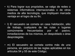 • k) Para lograr sus propósitos, se valga de redes o
  sistemas informáticos internacionales o de otros
  medios de alta tecnología, que impliquen marcada
  ventaja en el logro de su fin;

• l) El secuestro se cometa en casa habitación, sitio
  de trabajo, cualquiera de las rutas o lugares
  comúnmente       frecuentados  por   el    pasivo,
  inmediaciones de los mismos, en despoblado o área
  desprotegida;

• m) El secuestro se cometa contra más de una
  persona, sin perjuicio de las reglas aplicables en los
  artículos 54 y 55 de este Código;
 