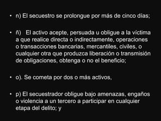 • n) El secuestro se prolongue por más de cinco días;

• ñ) El activo acepte, persuada u obligue a la víctima
  a que realice directa o indirectamente, operaciones
  o transacciones bancarias, mercantiles, civiles, o
  cualquier otra que produzca liberación o transmisión
  de obligaciones, obtenga o no el beneficio;

• o). Se cometa por dos o más activos,

• p) El secuestrador obligue bajo amenazas, engaños
  o violencia a un tercero a participar en cualquier
  etapa del delito; y
 