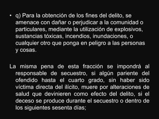 • q) Para la obtención de los fines del delito, se
  amenace con dañar o perjudicar a la comunidad o
  particulares, mediante la utilización de explosivos,
  sustancias tóxicas, incendios, inundaciones, o
  cualquier otro que ponga en peligro a las personas
  y cosas.

La misma pena de esta fracción se impondrá al
  responsable de secuestro, si algún pariente del
  ofendido hasta el cuarto grado, sin haber sido
  víctima directa del ilícito, muere por alteraciones de
  salud que devinieren como efecto del delito, si el
  deceso se produce durante el secuestro o dentro de
  los siguientes sesenta días;
 