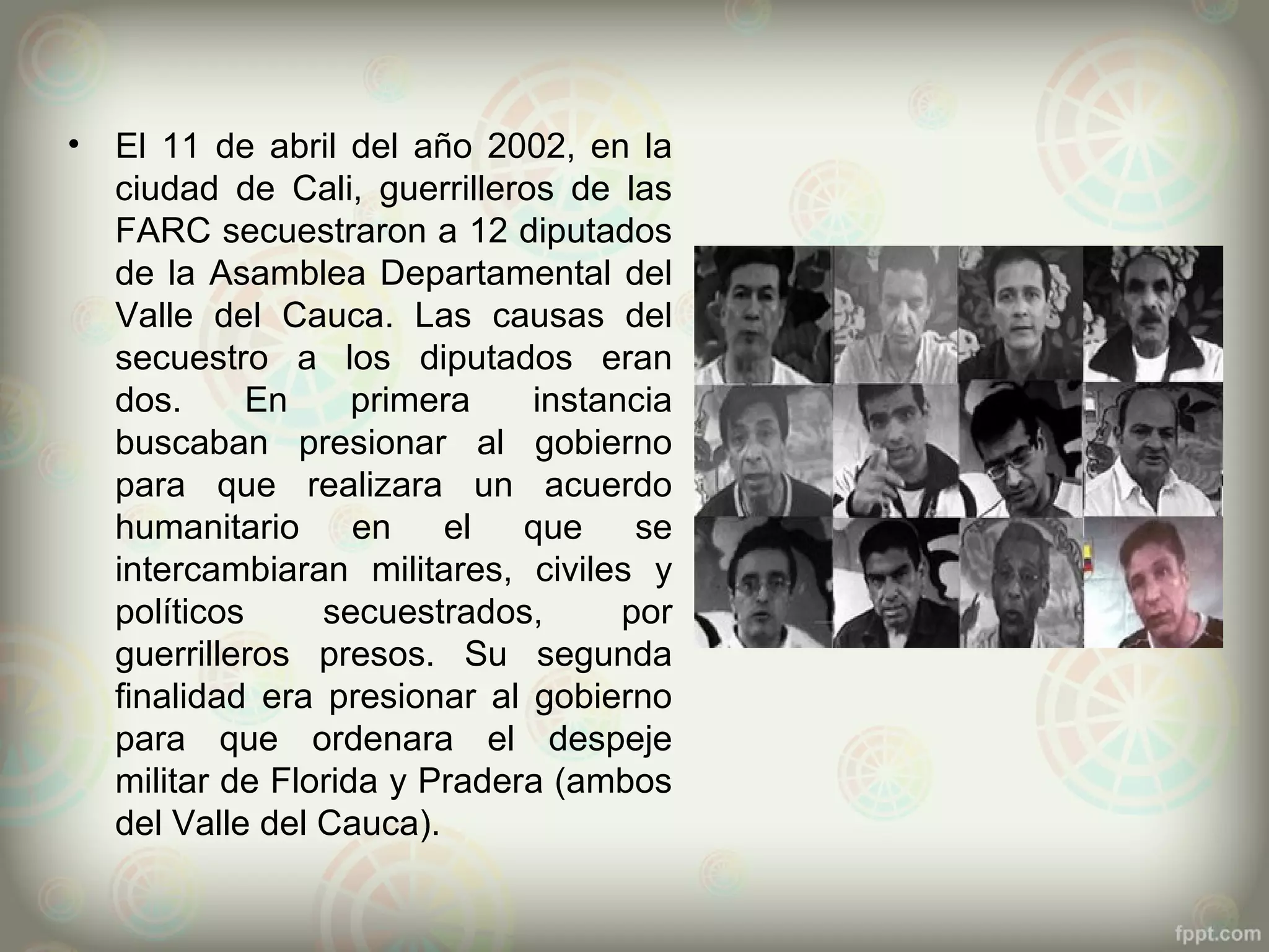 •   El 11 de abril del año 2002, en la
    ciudad de Cali, guerrilleros de las
    FARC secuestraron a 12 diputados
    de la Asamblea Departamental del
    Valle del Cauca. Las causas del
    secuestro a los diputados eran
    dos.      En     primera   instancia
    buscaban presionar al gobierno
    para que realizara un acuerdo
    humanitario en el que se
    intercambiaran militares, civiles y
    políticos     secuestrados,      por
    guerrilleros presos. Su segunda
    finalidad era presionar al gobierno
    para que ordenara el despeje
    militar de Florida y Pradera (ambos
    del Valle del Cauca).
 