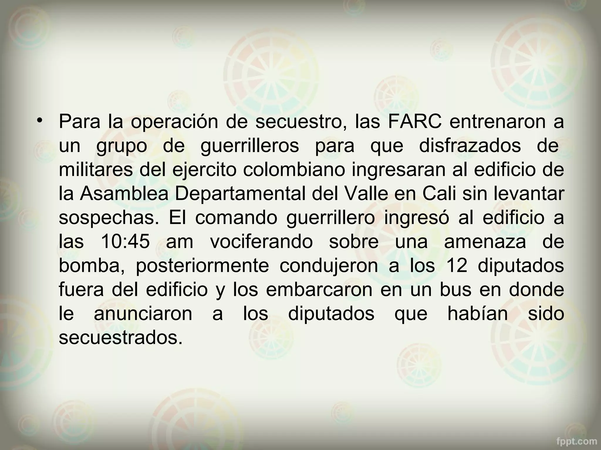 • Para la operación de secuestro, las FARC entrenaron a
  un grupo de guerrilleros para que disfrazados de
  militares del ejercito colombiano ingresaran al edificio de
  la Asamblea Departamental del Valle en Cali sin levantar
  sospechas. El comando guerrillero ingresó al edificio a
  las 10:45 am vociferando sobre una amenaza de
  bomba, posteriormente condujeron a los 12 diputados
  fuera del edificio y los embarcaron en un bus en donde
  le anunciaron a los diputados que habían sido
  secuestrados.
 