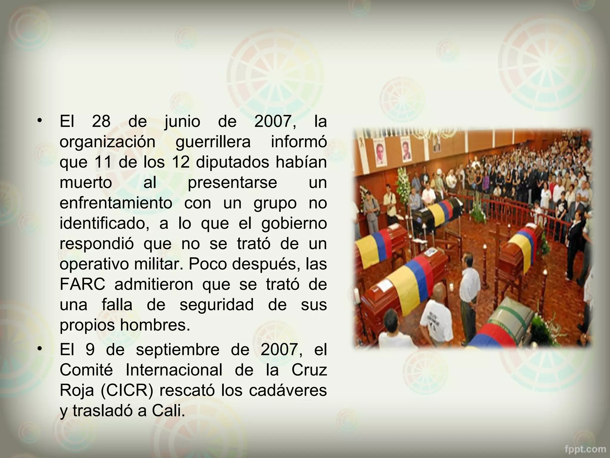 •   El 28 de junio de 2007, la
    organización guerrillera informó
    que 11 de los 12 diputados habían
    muerto      al     presentarse    un
    enfrentamiento con un grupo no
    identificado, a lo que el gobierno
    respondió que no se trató de un
    operativo militar. Poco después, las
    FARC admitieron que se trató de
    una falla de seguridad de sus
    propios hombres.
•   El 9 de septiembre de 2007, el
    Comité Internacional de la Cruz
    Roja (CICR) rescató los cadáveres
    y trasladó a Cali.
 