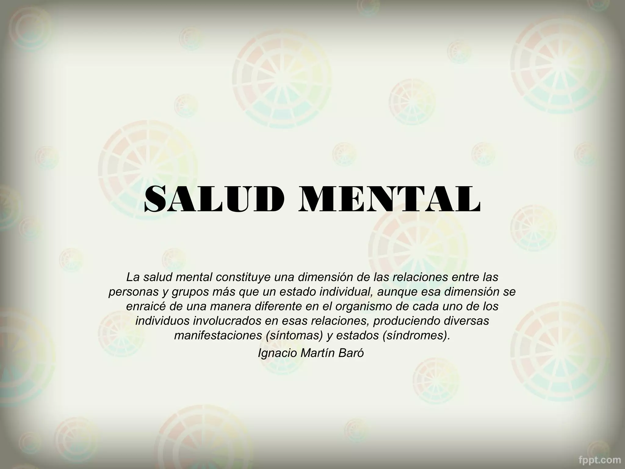 SALUD MENTAL
   La salud mental constituye una dimensión de las relaciones entre las
personas y grupos más que un estado individual, aunque esa dimensión se
   enraicé de una manera diferente en el organismo de cada uno de los
    individuos involucrados en esas relaciones, produciendo diversas
            manifestaciones (síntomas) y estados (síndromes).
                           Ignacio Martín Baró
 
