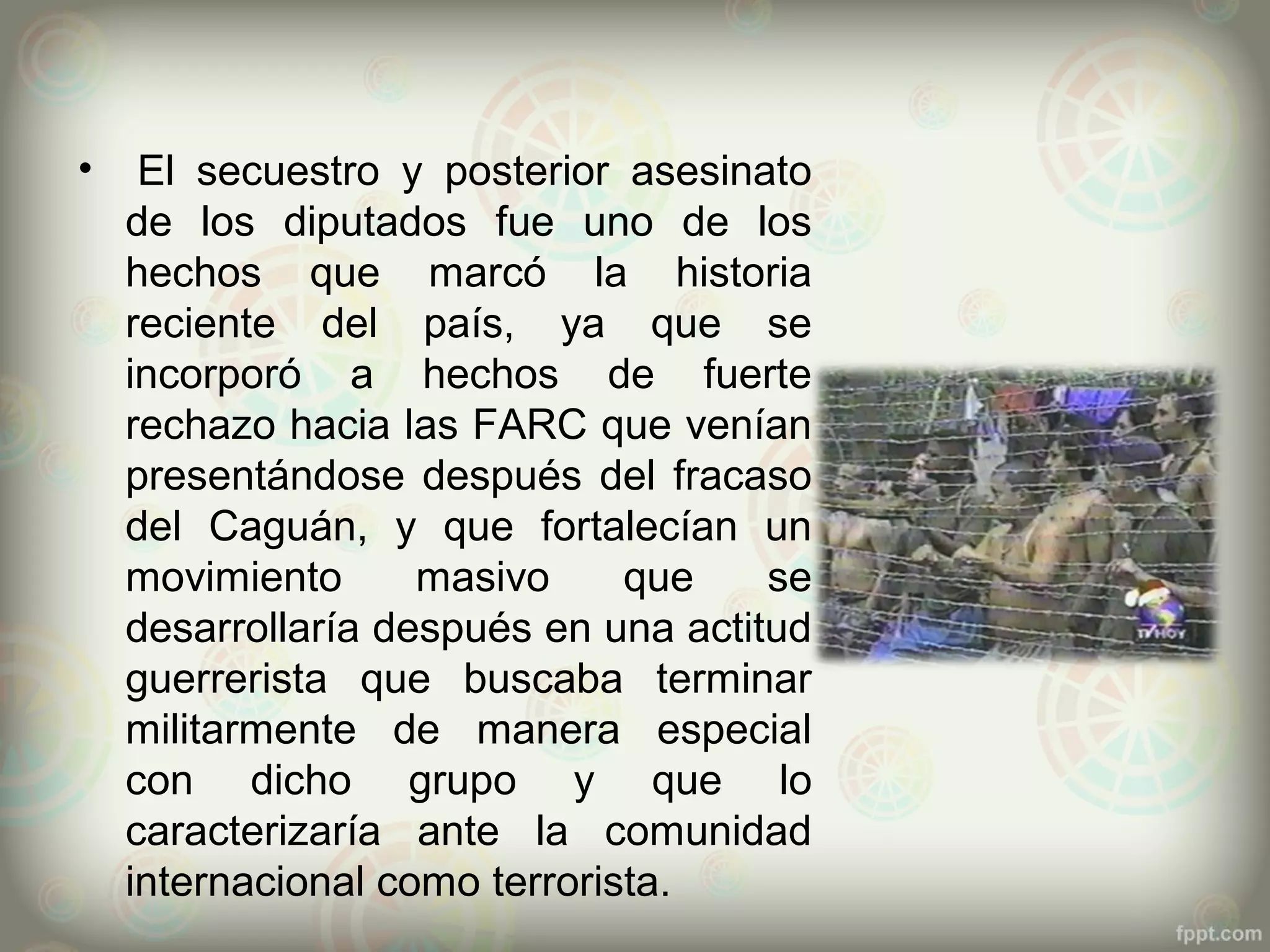 •    El secuestro y posterior asesinato
    de los diputados fue uno de los
    hechos que marcó la historia
    reciente del país, ya que se
    incorporó a hechos de fuerte
    rechazo hacia las FARC que venían
    presentándose después del fracaso
    del Caguán, y que fortalecían un
    movimiento      masivo     que    se
    desarrollaría después en una actitud
    guerrerista que buscaba terminar
    militarmente de manera especial
    con dicho grupo y que lo
    caracterizaría ante la comunidad
    internacional como terrorista.
 