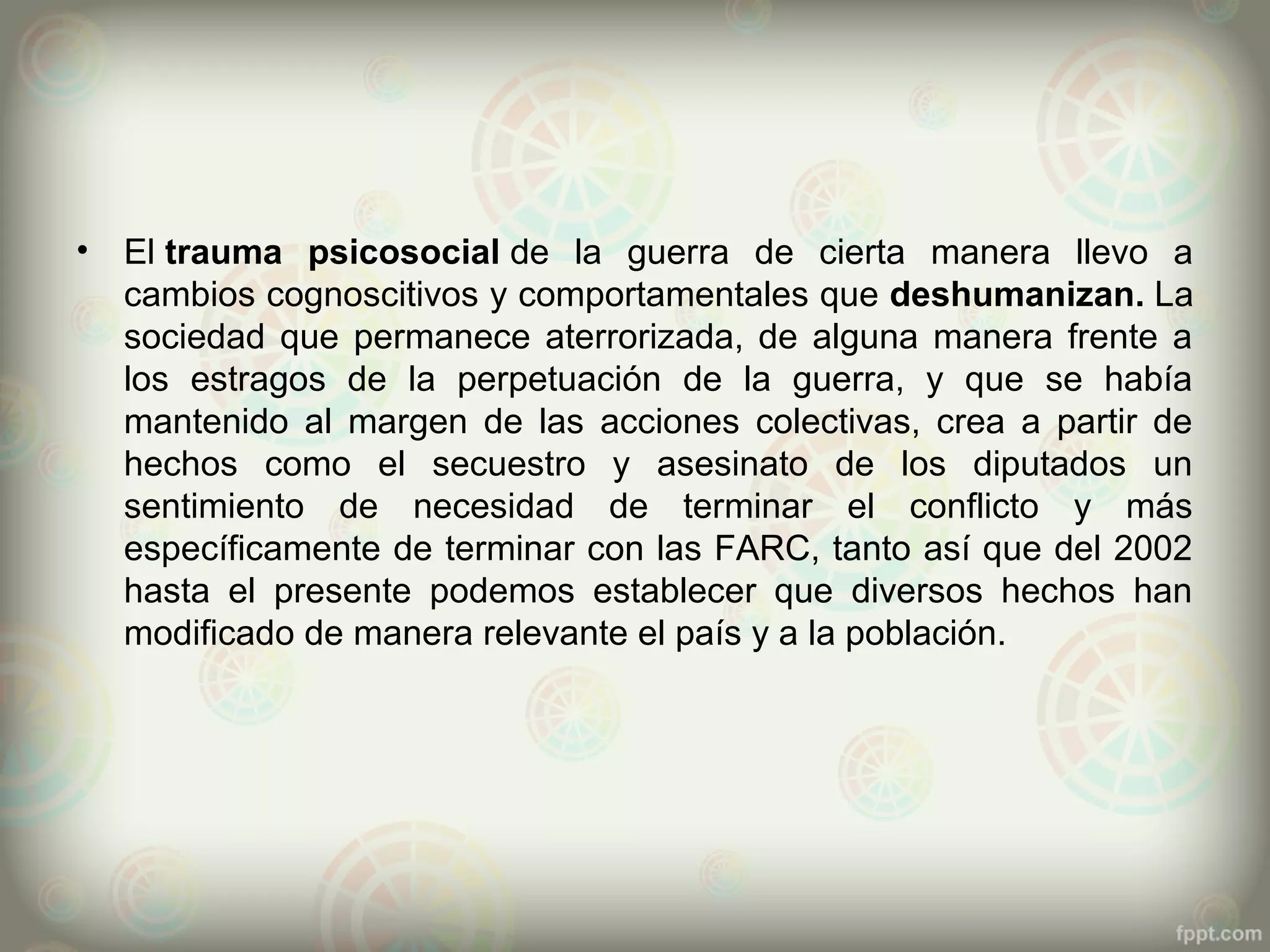 •   El trauma psicosocial de la guerra de cierta manera llevo a
    cambios cognoscitivos y comportamentales que deshumanizan. La
    sociedad que permanece aterrorizada, de alguna manera frente a
    los estragos de la perpetuación de la guerra, y que se había
    mantenido al margen de las acciones colectivas, crea a partir de
    hechos como el secuestro y asesinato de los diputados un
    sentimiento de necesidad de terminar el conflicto y más
    específicamente de terminar con las FARC, tanto así que del 2002
    hasta el presente podemos establecer que diversos hechos han
    modificado de manera relevante el país y a la población.
 