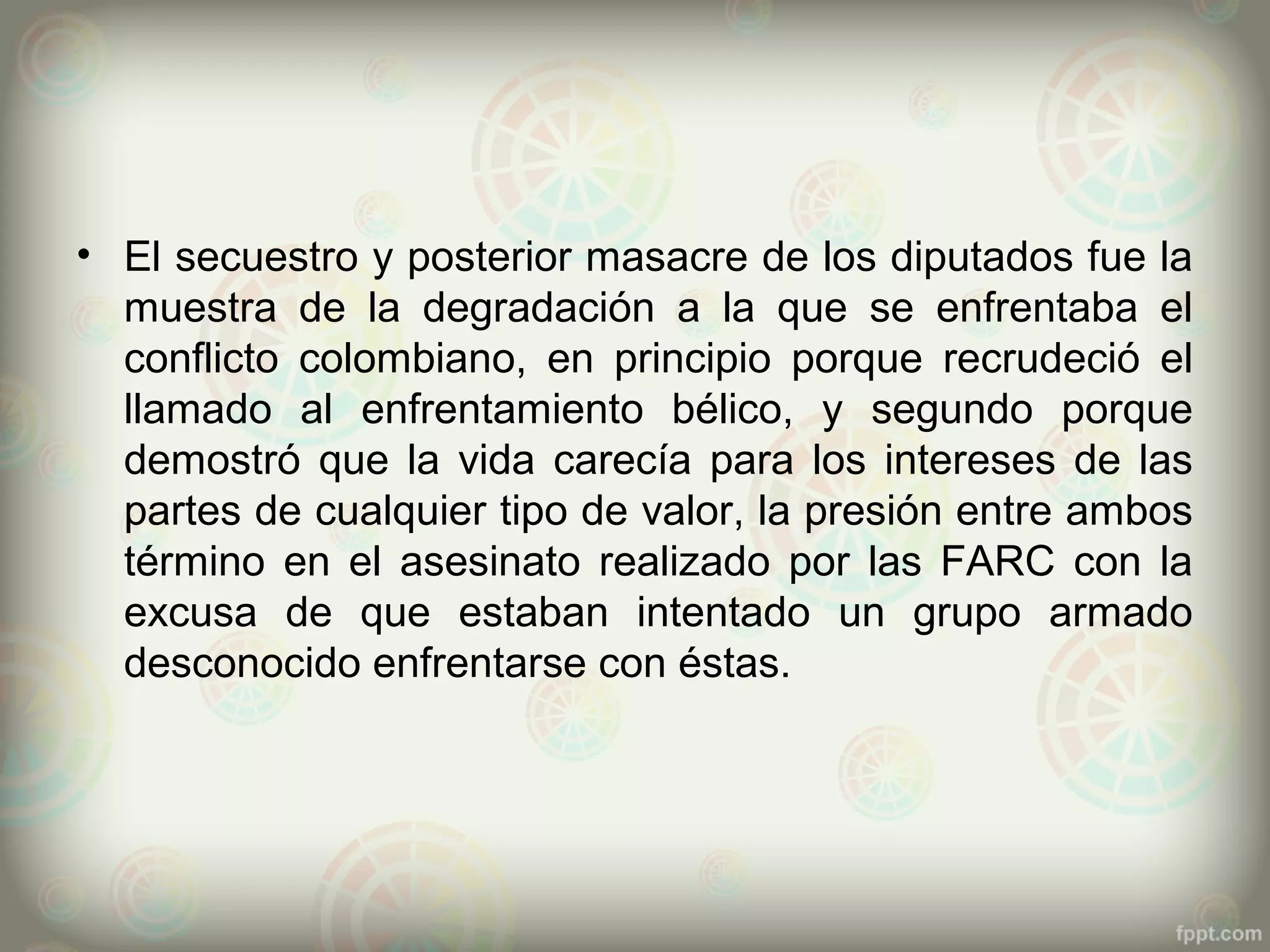 • El secuestro y posterior masacre de los diputados fue la
  muestra de la degradación a la que se enfrentaba el
  conflicto colombiano, en principio porque recrudeció el
  llamado al enfrentamiento bélico, y segundo porque
  demostró que la vida carecía para los intereses de las
  partes de cualquier tipo de valor, la presión entre ambos
  término en el asesinato realizado por las FARC con la
  excusa de que estaban intentado un grupo armado
  desconocido enfrentarse con éstas.
 