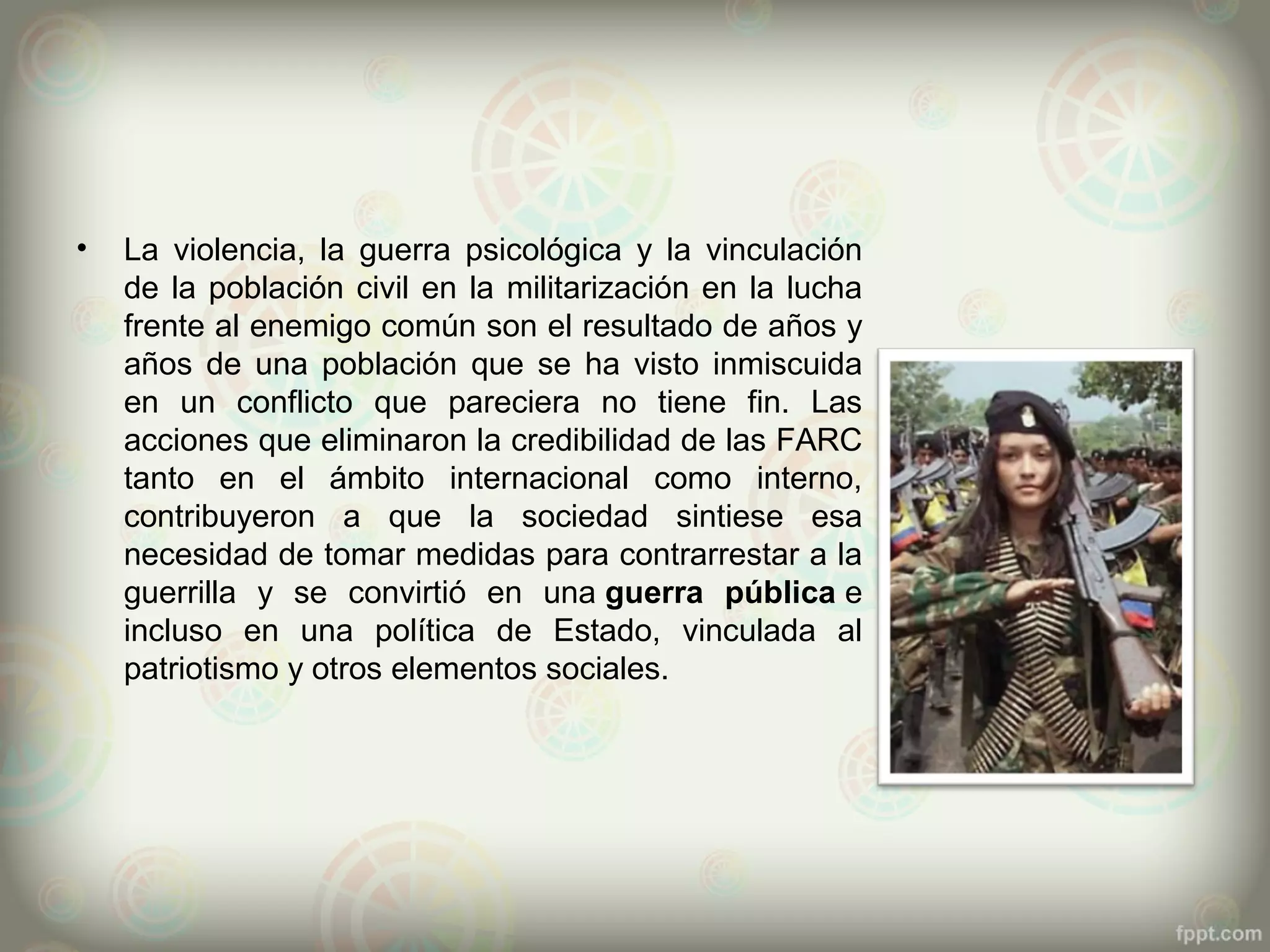 •   La violencia, la guerra psicológica y la vinculación
    de la población civil en la militarización en la lucha
    frente al enemigo común son el resultado de años y
    años de una población que se ha visto inmiscuida
    en un conflicto que pareciera no tiene fin. Las
    acciones que eliminaron la credibilidad de las FARC
    tanto en el ámbito internacional como interno,
    contribuyeron a que la sociedad sintiese esa
    necesidad de tomar medidas para contrarrestar a la
    guerrilla y se convirtió en una guerra pública e
    incluso en una política de Estado, vinculada al
    patriotismo y otros elementos sociales.
 