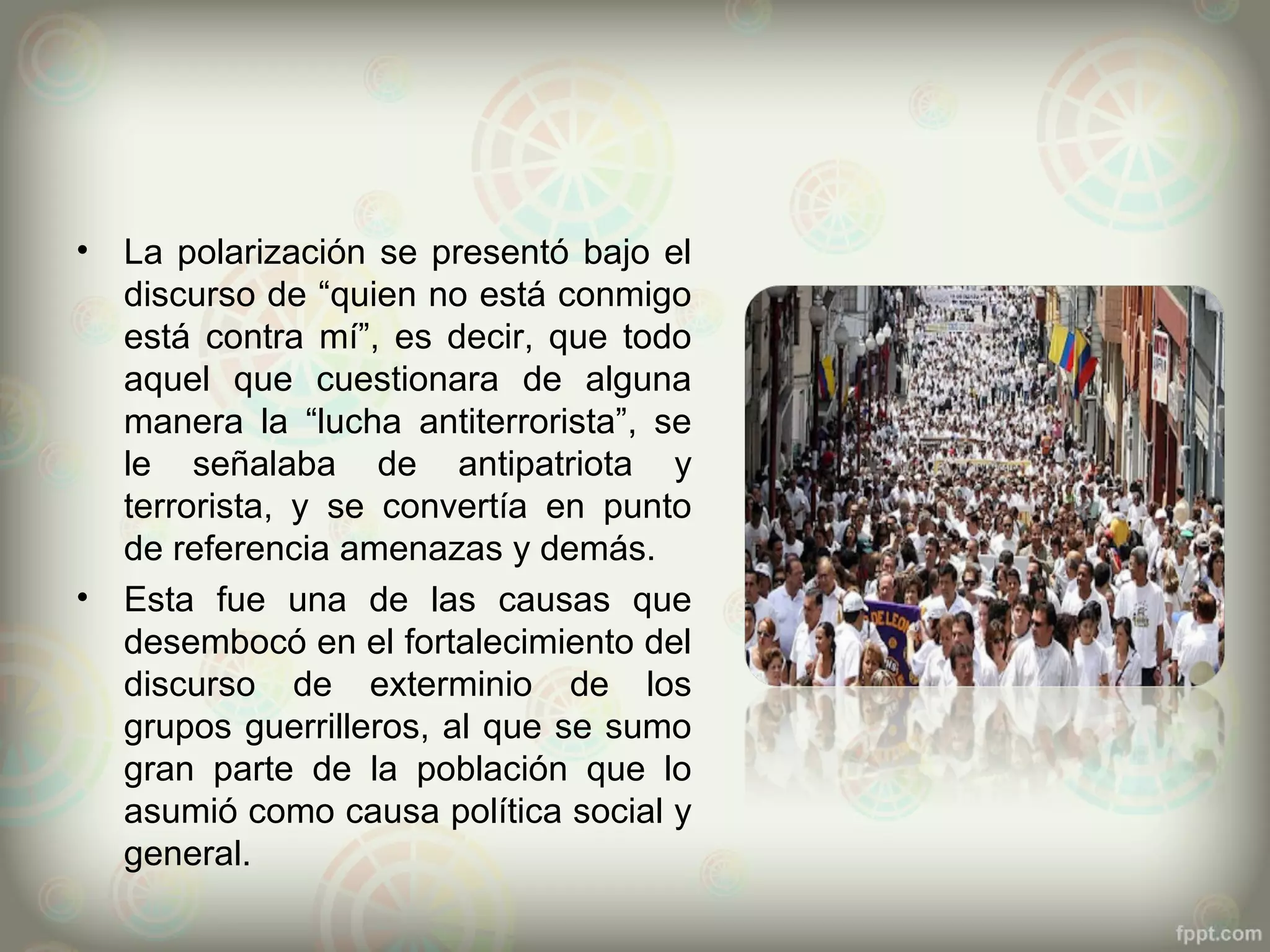 •   La polarización se presentó bajo el
    discurso de “quien no está conmigo
    está contra mí”, es decir, que todo
    aquel que cuestionara de alguna
    manera la “lucha antiterrorista”, se
    le señalaba de antipatriota y
    terrorista, y se convertía en punto
    de referencia amenazas y demás.
•   Esta fue una de las causas que
    desembocó en el fortalecimiento del
    discurso de exterminio de los
    grupos guerrilleros, al que se sumo
    gran parte de la población que lo
    asumió como causa política social y
    general.
 
