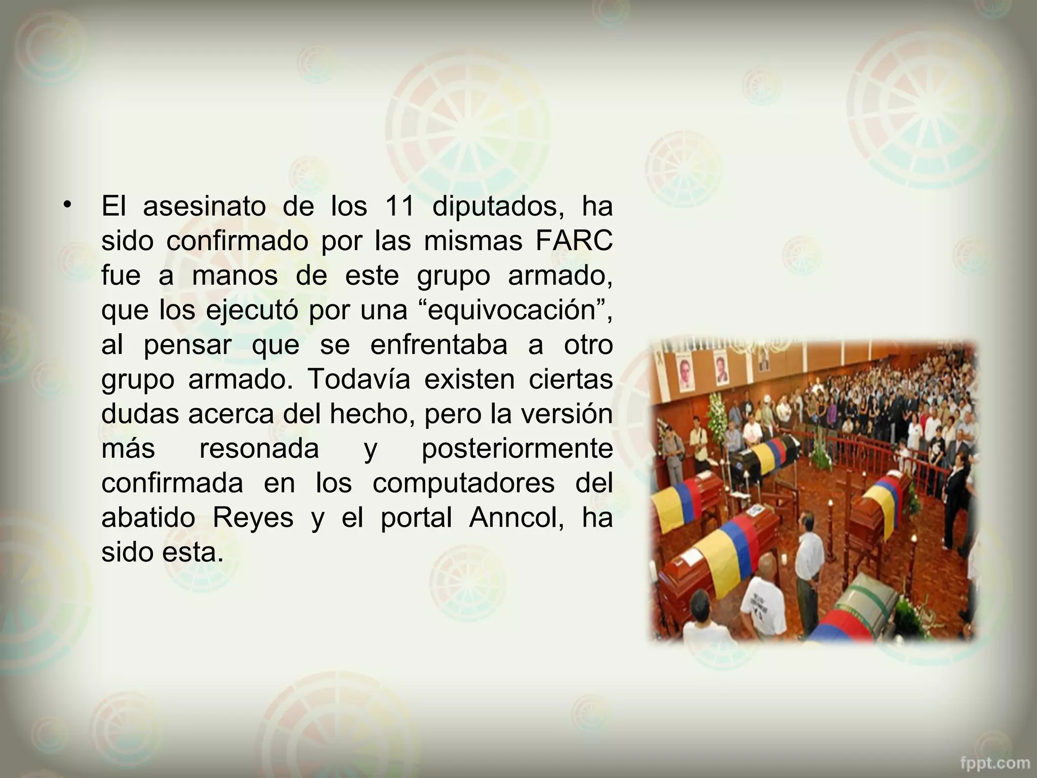 •   El asesinato de los 11 diputados, ha
    sido confirmado por las mismas FARC
    fue a manos de este grupo armado,
    que los ejecutó por una “equivocación”,
    al pensar que se enfrentaba a otro
    grupo armado. Todavía existen ciertas
    dudas acerca del hecho, pero la versión
    más     resonada    y   posteriormente
    confirmada en los computadores del
    abatido Reyes y el portal Anncol, ha
    sido esta.
 