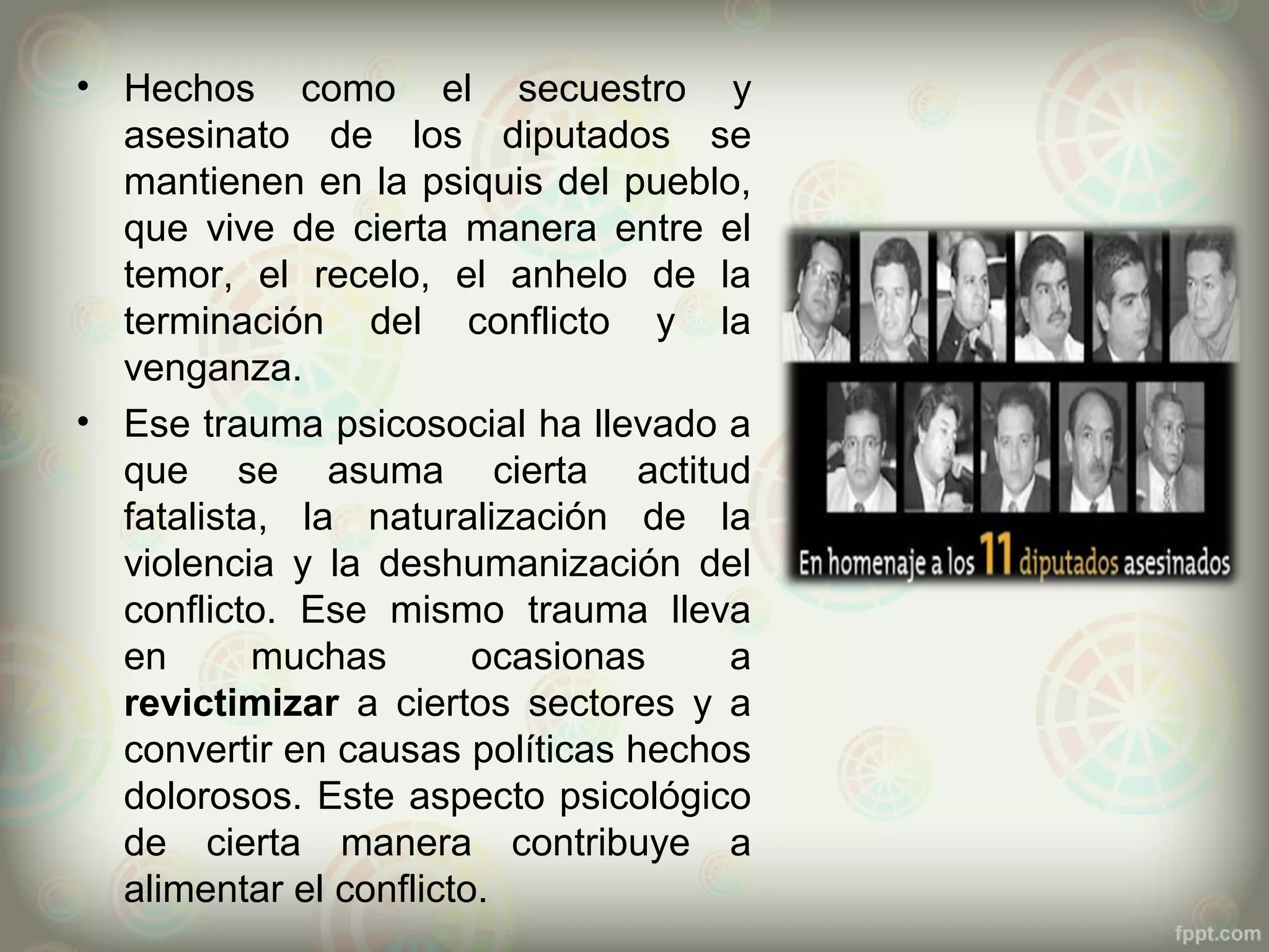 • Hechos como el secuestro y
  asesinato de los diputados se
  mantienen en la psiquis del pueblo,
  que vive de cierta manera entre el
  temor, el recelo, el anhelo de la
  terminación del conflicto y la
  venganza.
• Ese trauma psicosocial ha llevado a
  que se asuma cierta actitud
  fatalista, la naturalización de la
  violencia y la deshumanización del
  conflicto. Ese mismo trauma lleva
  en       muchas       ocasionas    a
  revictimizar a ciertos sectores y a
  convertir en causas políticas hechos
  dolorosos. Este aspecto psicológico
  de cierta manera contribuye a
  alimentar el conflicto.
 