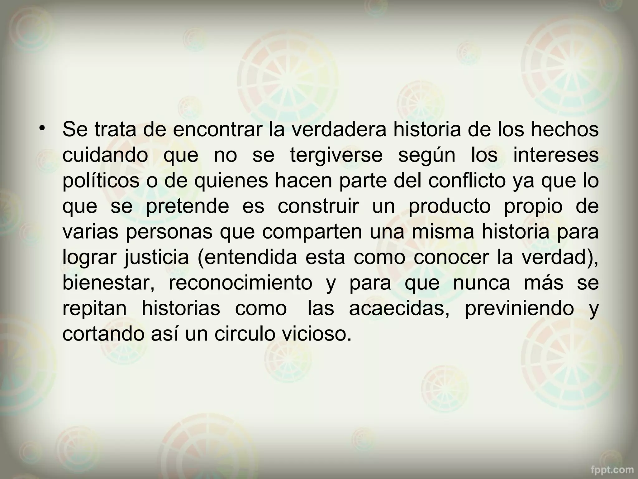 • Se trata de encontrar la verdadera historia de los hechos
  cuidando que no se tergiverse según los intereses
  políticos o de quienes hacen parte del conflicto ya que lo
  que se pretende es construir un producto propio de
  varias personas que comparten una misma historia para
  lograr justicia (entendida esta como conocer la verdad),
  bienestar, reconocimiento y para que nunca más se
  repitan historias como las acaecidas, previniendo y
  cortando así un circulo vicioso.
 