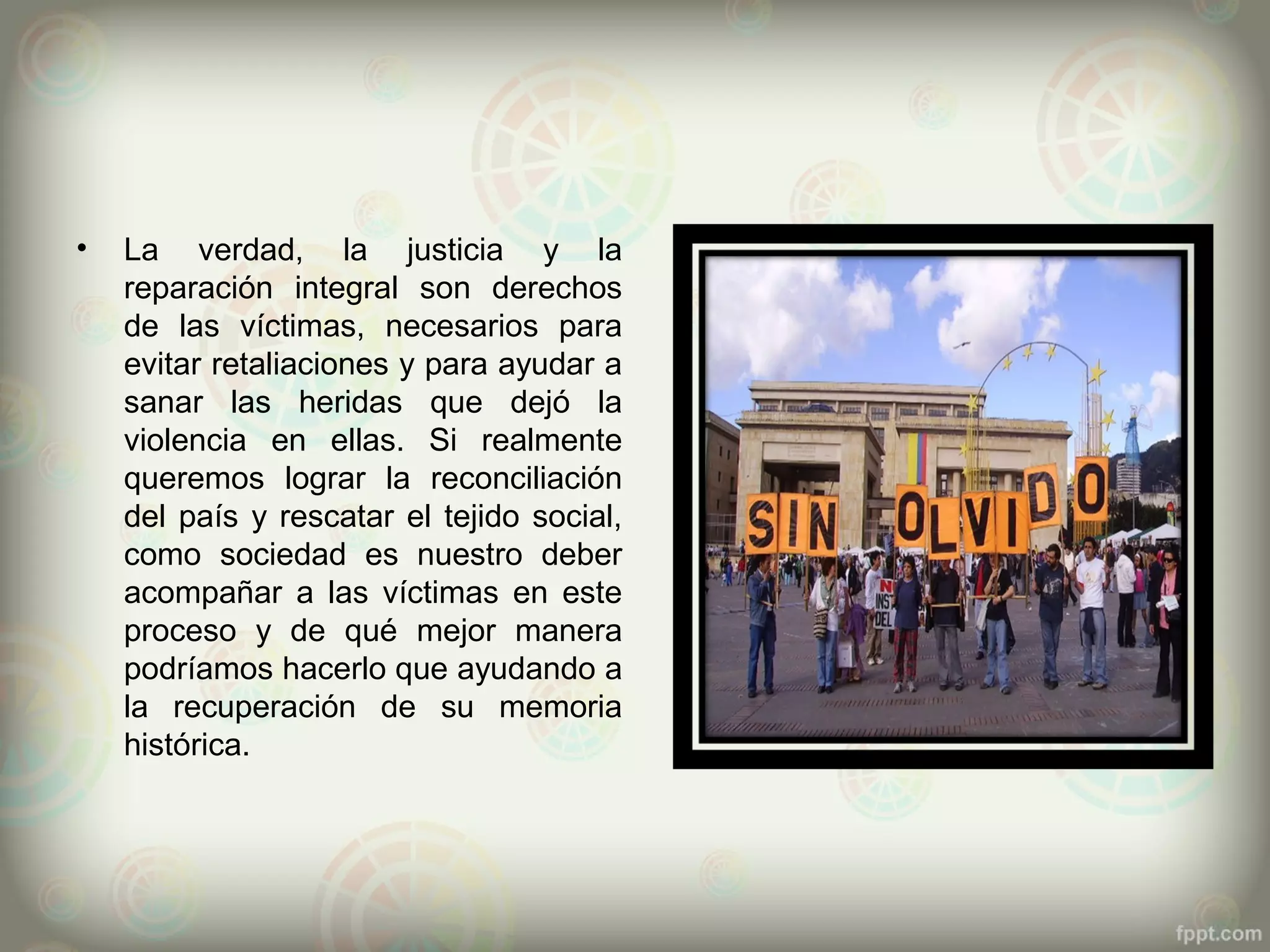 •   La verdad, la justicia y la
    reparación integral son derechos
    de las víctimas, necesarios para
    evitar retaliaciones y para ayudar a
    sanar las heridas que dejó la
    violencia en ellas. Si realmente
    queremos lograr la reconciliación
    del país y rescatar el tejido social,
    como sociedad es nuestro deber
    acompañar a las víctimas en este
    proceso y de qué mejor manera
    podríamos hacerlo que ayudando a
    la recuperación de su memoria
    histórica.
 