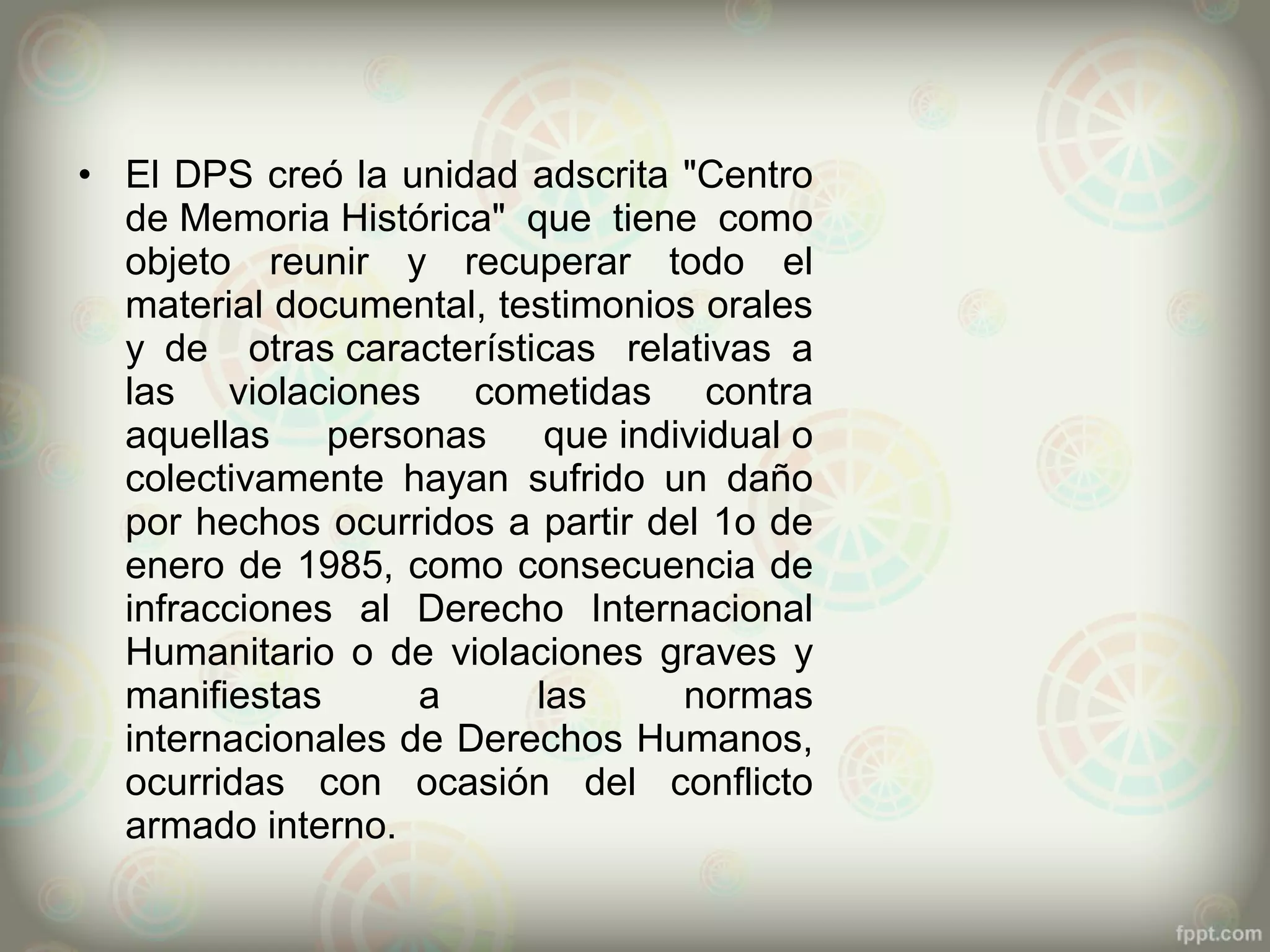 • El DPS creó la unidad adscrita "Centro
  de Memoria Histórica" que tiene como
  objeto reunir y recuperar todo el
  material documental, testimonios orales
  y de otras características relativas a
  las violaciones cometidas contra
  aquellas personas que individual o
  colectivamente hayan sufrido un daño
  por hechos ocurridos a partir del 1o de
  enero de 1985, como consecuencia de
  infracciones al Derecho Internacional
  Humanitario o de violaciones graves y
  manifiestas      a     las      normas
  internacionales de Derechos Humanos,
  ocurridas con ocasión del conflicto
  armado interno.
 