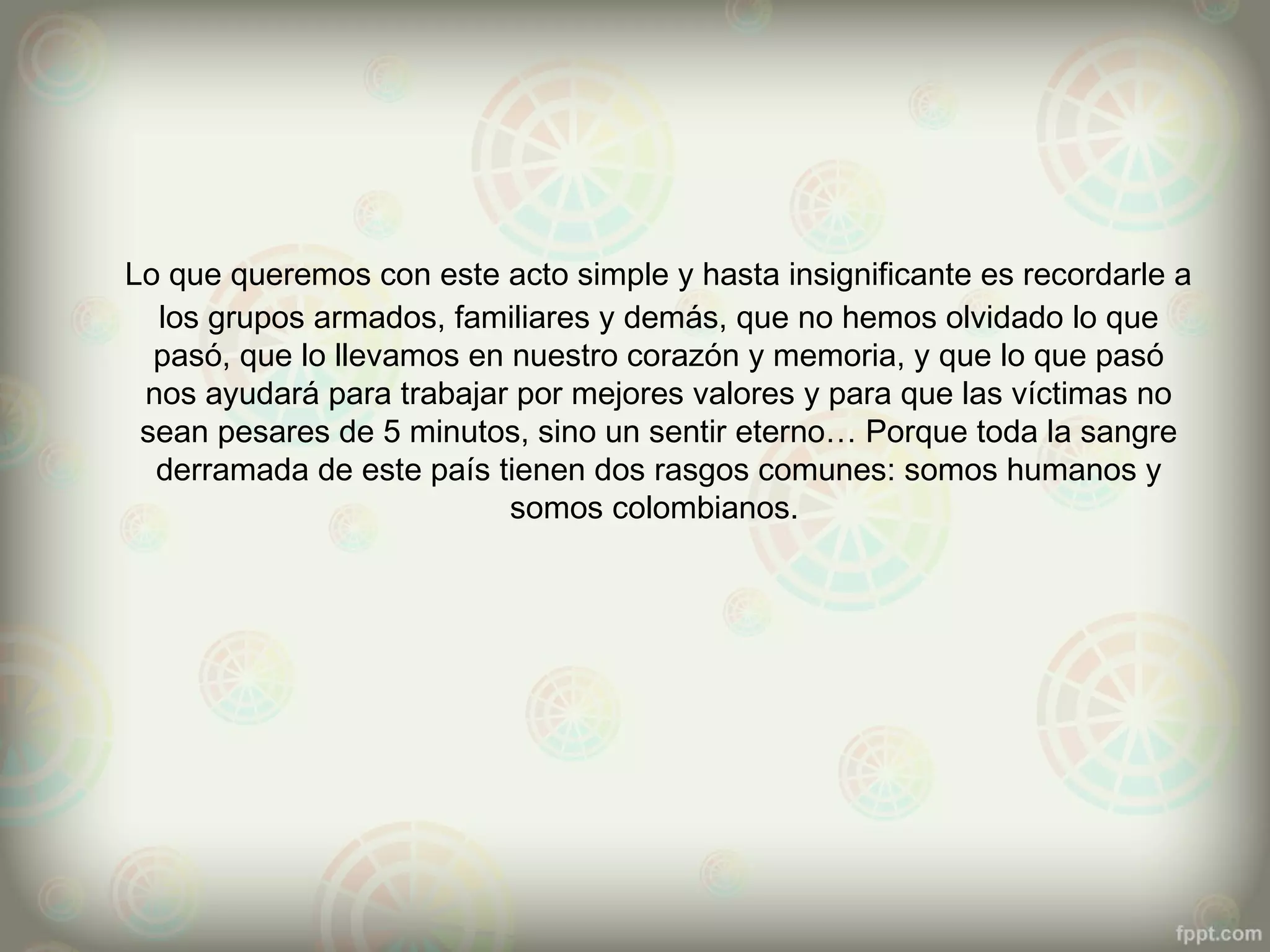 Lo que queremos con este acto simple y hasta insignificante es recordarle a
  los grupos armados, familiares y demás, que no hemos olvidado lo que
  pasó, que lo llevamos en nuestro corazón y memoria, y que lo que pasó
 nos ayudará para trabajar por mejores valores y para que las víctimas no
 sean pesares de 5 minutos, sino un sentir eterno… Porque toda la sangre
  derramada de este país tienen dos rasgos comunes: somos humanos y
                           somos colombianos.
 