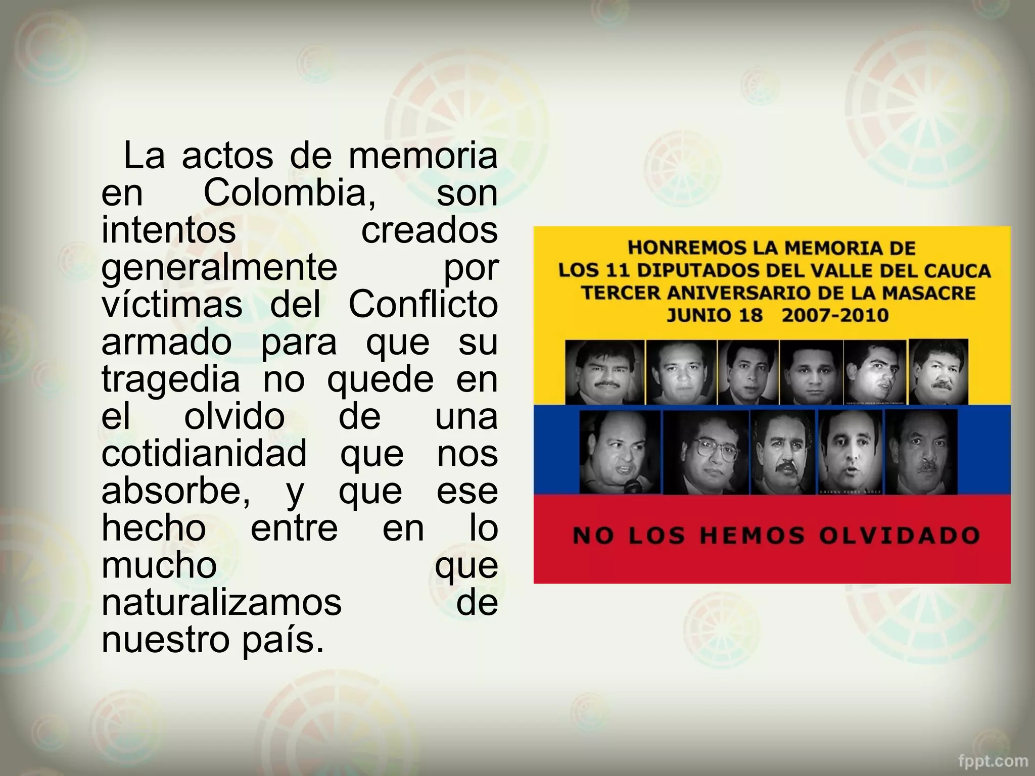 La actos de memoria
en     Colombia,   son
intentos       creados
generalmente       por
víctimas del Conflicto
armado para que su
tragedia no quede en
el olvido de una
cotidianidad que nos
absorbe, y que ese
hecho entre en lo
mucho              que
naturalizamos       de
nuestro país.
 