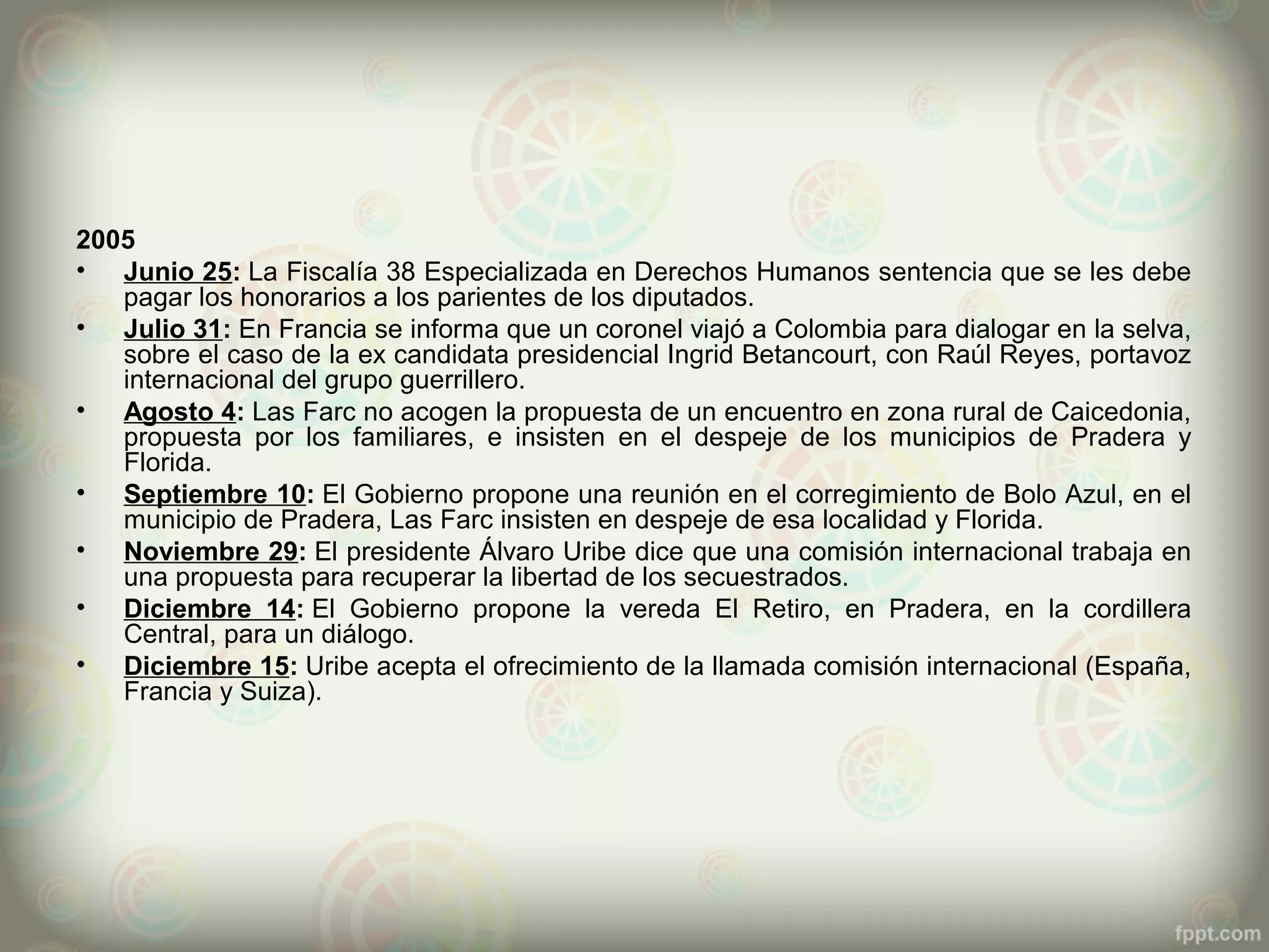2005
• Junio 25: La Fiscalía 38 Especializada en Derechos Humanos sentencia que se les debe
   pagar los honorarios a los parientes de los diputados.
• Julio 31: En Francia se informa que un coronel viajó a Colombia para dialogar en la selva,
   sobre el caso de la ex candidata presidencial Ingrid Betancourt, con Raúl Reyes, portavoz
   internacional del grupo guerrillero.
• Agosto 4: Las Farc no acogen la propuesta de un encuentro en zona rural de Caicedonia,
   propuesta por los familiares, e insisten en el despeje de los municipios de Pradera y
   Florida.
• Septiembre 10: El Gobierno propone una reunión en el corregimiento de Bolo Azul, en el
   municipio de Pradera, Las Farc insisten en despeje de esa localidad y Florida.
• Noviembre 29: El presidente Álvaro Uribe dice que una comisión internacional trabaja en
   una propuesta para recuperar la libertad de los secuestrados.
• Diciembre 14: El Gobierno propone la vereda El Retiro, en Pradera, en la cordillera
   Central, para un diálogo.
• Diciembre 15: Uribe acepta el ofrecimiento de la llamada comisión internacional (España,
   Francia y Suiza).
 