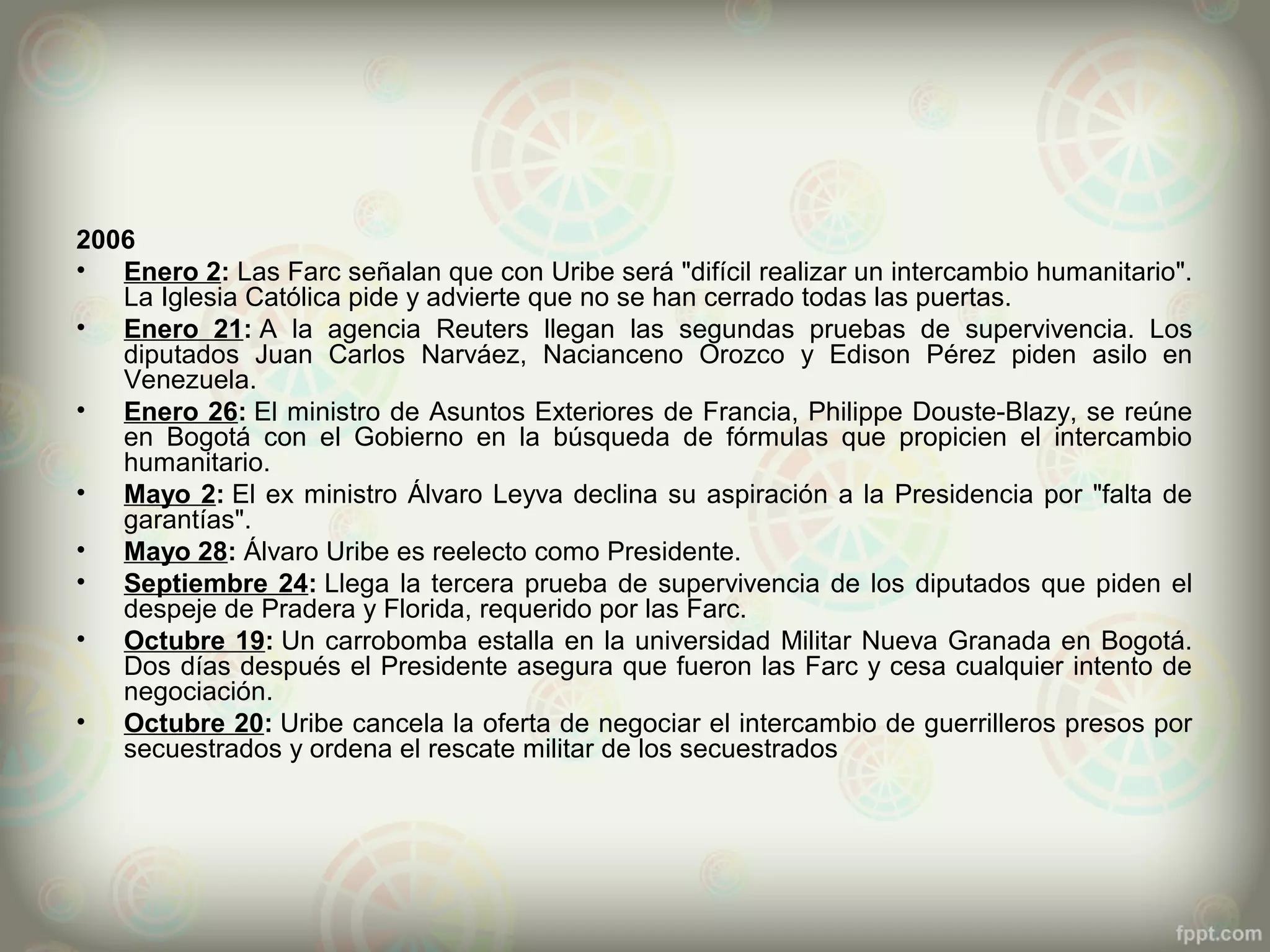 2006
• Enero 2: Las Farc señalan que con Uribe será "difícil realizar un intercambio humanitario".
   La Iglesia Católica pide y advierte que no se han cerrado todas las puertas.
• Enero 21: A la agencia Reuters llegan las segundas pruebas de supervivencia. Los
   diputados Juan Carlos Narváez, Nacianceno Orozco y Edison Pérez piden asilo en
   Venezuela.
• Enero 26: El ministro de Asuntos Exteriores de Francia, Philippe Douste-Blazy, se reúne
   en Bogotá con el Gobierno en la búsqueda de fórmulas que propicien el intercambio
   humanitario.
• Mayo 2: El ex ministro Álvaro Leyva declina su aspiración a la Presidencia por "falta de
   garantías".
• Mayo 28: Álvaro Uribe es reelecto como Presidente.
• Septiembre 24: Llega la tercera prueba de supervivencia de los diputados que piden el
   despeje de Pradera y Florida, requerido por las Farc.
• Octubre 19: Un carrobomba estalla en la universidad Militar Nueva Granada en Bogotá.
   Dos días después el Presidente asegura que fueron las Farc y cesa cualquier intento de
   negociación.
• Octubre 20: Uribe cancela la oferta de negociar el intercambio de guerrilleros presos por
   secuestrados y ordena el rescate militar de los secuestrados
 