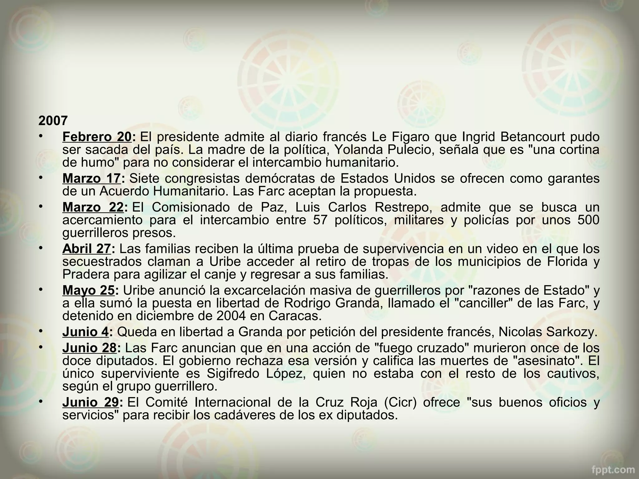 2007
• Febrero 20: El presidente admite al diario francés Le Figaro que Ingrid Betancourt pudo
   ser sacada del país. La madre de la política, Yolanda Pulecio, señala que es "una cortina
   de humo" para no considerar el intercambio humanitario.
• Marzo 17: Siete congresistas demócratas de Estados Unidos se ofrecen como garantes
   de un Acuerdo Humanitario. Las Farc aceptan la propuesta.
• Marzo 22: El Comisionado de Paz, Luis Carlos Restrepo, admite que se busca un
   acercamiento para el intercambio entre 57 políticos, militares y policías por unos 500
   guerrilleros presos.
• Abril 27: Las familias reciben la última prueba de supervivencia en un video en el que los
   secuestrados claman a Uribe acceder al retiro de tropas de los municipios de Florida y
   Pradera para agilizar el canje y regresar a sus familias.
• Mayo 25: Uribe anunció la excarcelación masiva de guerrilleros por "razones de Estado" y
   a ella sumó la puesta en libertad de Rodrigo Granda, llamado el "canciller" de las Farc, y
   detenido en diciembre de 2004 en Caracas.
• Junio 4: Queda en libertad a Granda por petición del presidente francés, Nicolas Sarkozy.
• Junio 28: Las Farc anuncian que en una acción de "fuego cruzado" murieron once de los
   doce diputados. El gobierno rechaza esa versión y califica las muertes de "asesinato". El
   único superviviente es Sigifredo López, quien no estaba con el resto de los cautivos,
   según el grupo guerrillero.
• Junio 29: El Comité Internacional de la Cruz Roja (Cicr) ofrece "sus buenos oficios y
   servicios" para recibir los cadáveres de los ex diputados.
 