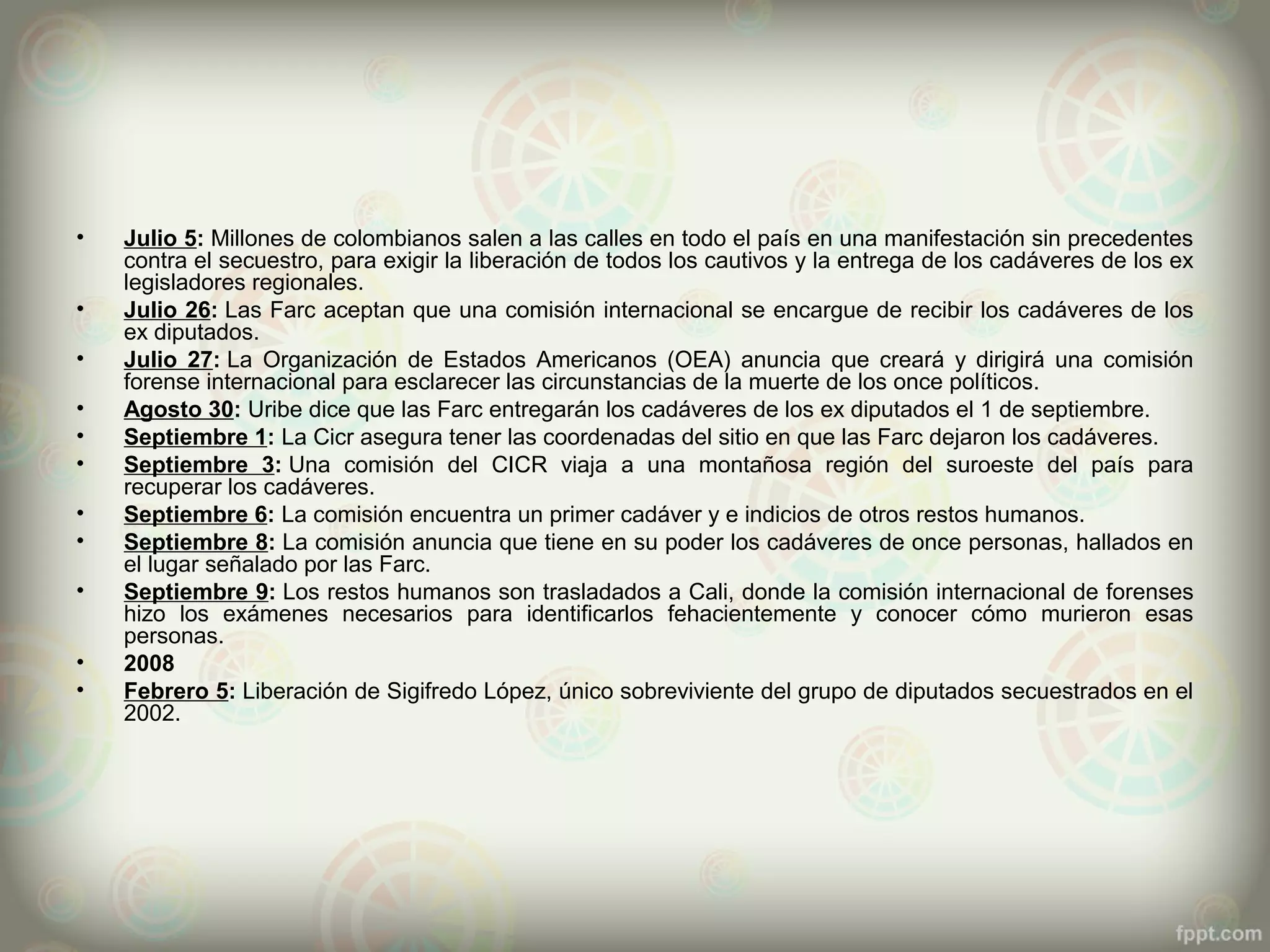 •   Julio 5: Millones de colombianos salen a las calles en todo el país en una manifestación sin precedentes
    contra el secuestro, para exigir la liberación de todos los cautivos y la entrega de los cadáveres de los ex
    legisladores regionales.
•   Julio 26: Las Farc aceptan que una comisión internacional se encargue de recibir los cadáveres de los
    ex diputados.
•   Julio 27: La Organización de Estados Americanos (OEA) anuncia que creará y dirigirá una comisión
    forense internacional para esclarecer las circunstancias de la muerte de los once políticos.
•   Agosto 30: Uribe dice que las Farc entregarán los cadáveres de los ex diputados el 1 de septiembre.
•   Septiembre 1: La Cicr asegura tener las coordenadas del sitio en que las Farc dejaron los cadáveres.
•   Septiembre 3: Una comisión del CICR viaja a una montañosa región del suroeste del país para
    recuperar los cadáveres.
•   Septiembre 6: La comisión encuentra un primer cadáver y e indicios de otros restos humanos.
•   Septiembre 8: La comisión anuncia que tiene en su poder los cadáveres de once personas, hallados en
    el lugar señalado por las Farc.
•   Septiembre 9: Los restos humanos son trasladados a Cali, donde la comisión internacional de forenses
    hizo los exámenes necesarios para identificarlos fehacientemente y conocer cómo murieron esas
    personas.
•   2008
•   Febrero 5: Liberación de Sigifredo López, único sobreviviente del grupo de diputados secuestrados en el
    2002.
 