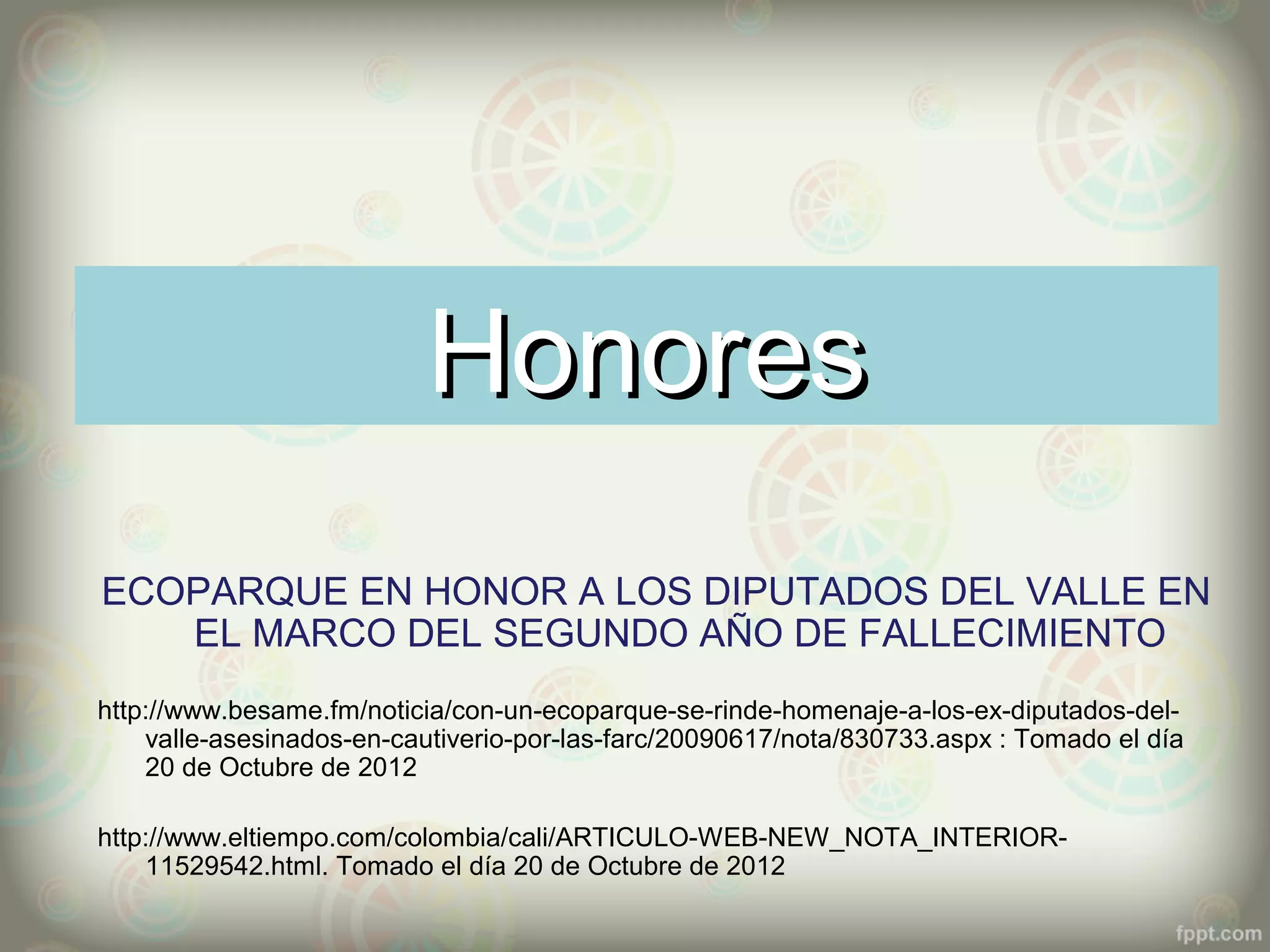 Honores
ECOPARQUE EN HONOR A LOS DIPUTADOS DEL VALLE EN
   EL MARCO DEL SEGUNDO AÑO DE FALLECIMIENTO
http://www.besame.fm/noticia/con-un-ecoparque-se-rinde-homenaje-a-los-ex-diputados-del-
    valle-asesinados-en-cautiverio-por-las-farc/20090617/nota/830733.aspx : Tomado el día
    20 de Octubre de 2012

http://www.eltiempo.com/colombia/cali/ARTICULO-WEB-NEW_NOTA_INTERIOR-
    11529542.html. Tomado el día 20 de Octubre de 2012
 