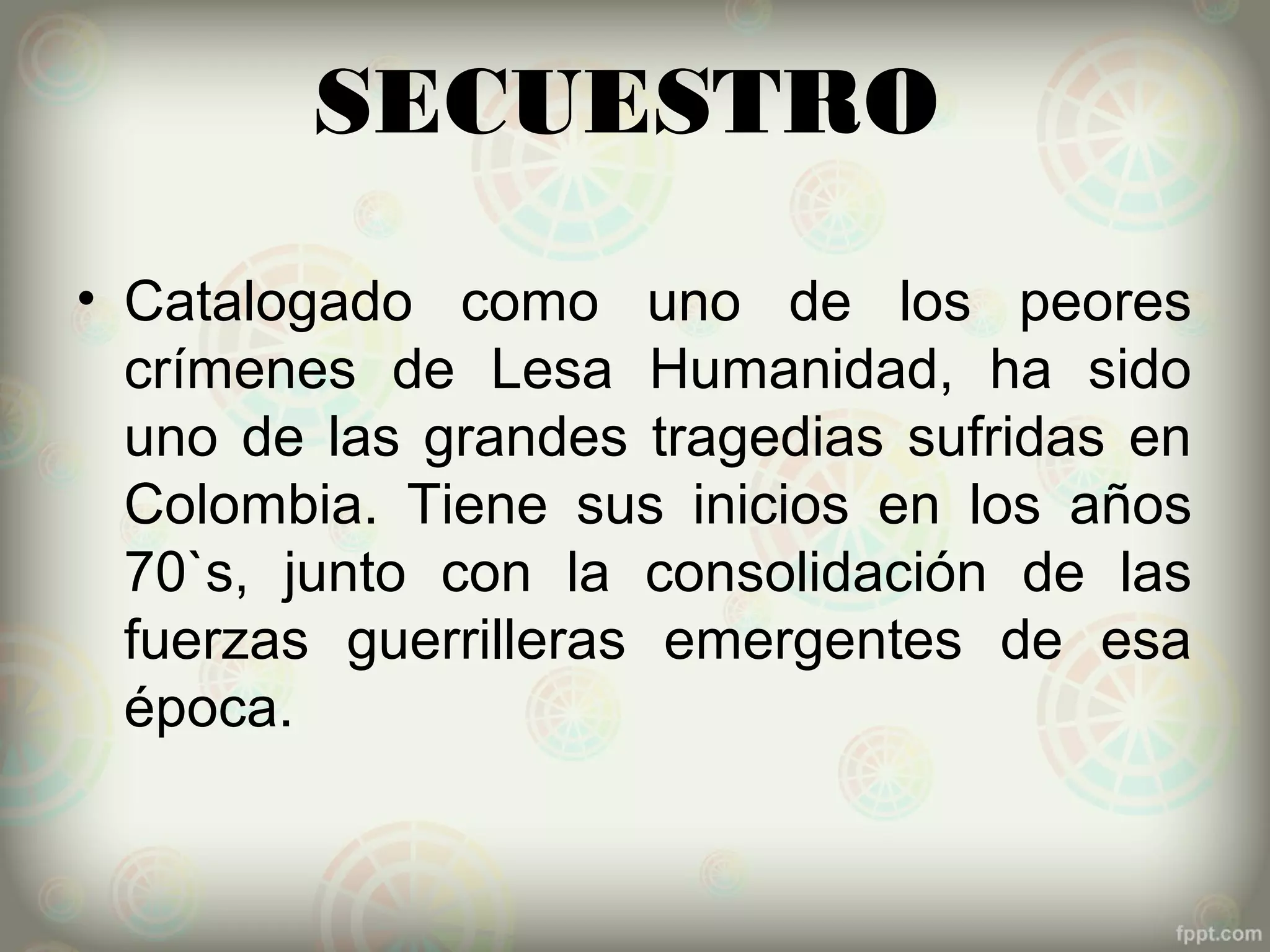 SECUESTRO
• Catalogado como uno de los peores
  crímenes de Lesa Humanidad, ha sido
  uno de las grandes tragedias sufridas en
  Colombia. Tiene sus inicios en los años
  70`s, junto con la consolidación de las
  fuerzas guerrilleras emergentes de esa
  época.
 