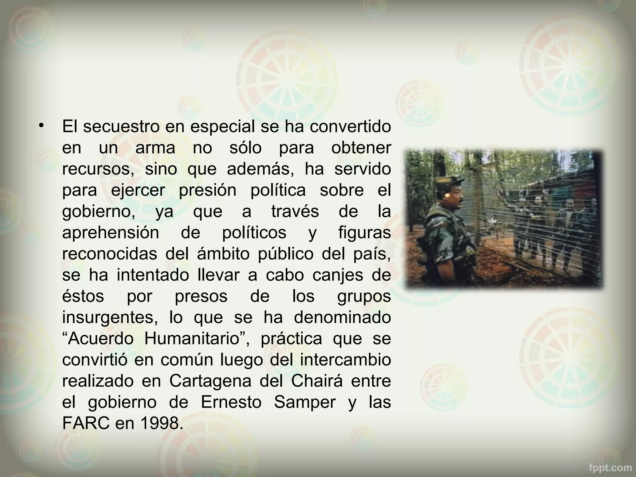 •   El secuestro en especial se ha convertido
    en un arma no sólo para obtener
    recursos, sino que además, ha servido
    para ejercer presión política sobre el
    gobierno, ya que a través de la
    aprehensión de políticos y figuras
    reconocidas del ámbito público del país,
    se ha intentado llevar a cabo canjes de
    éstos por presos de los grupos
    insurgentes, lo que se ha denominado
    “Acuerdo Humanitario”, práctica que se
    convirtió en común luego del intercambio
    realizado en Cartagena del Chairá entre
    el gobierno de Ernesto Samper y las
    FARC en 1998.
 