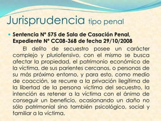 Jurisprudencia tipo penal
 Sentencia Nº 575 de Sala de Casación Penal,
Expediente Nº CC08-368 de fecha 29/10/2008
El delito de secuestro posee un carácter
complejo y pluriofensivo, con el mismo se busca
afectar la propiedad, el patrimonio económico de
la víctima, de sus parientes cercanos, o personas de
su más próximo entorno, y para esto, como medio
de coacción, se recurre a la privación ilegítima de
la libertad de la persona víctima del secuestro, la
intención es retener a la víctima con el ánimo de
conseguir un beneficio, ocasionando un daño no
sólo patrimonial sino también psicológico, social y
familiar a la víctima.
 