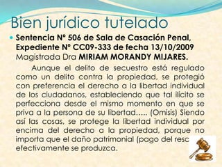 Bien jurídico tutelado
 Sentencia Nº 506 de Sala de Casación Penal,
Expediente Nº CC09-333 de fecha 13/10/2009
Magistrada Dra MIRIAM MORANDY MIJARES.
Aunque el delito de secuestro está regulado
como un delito contra la propiedad, se protegió
con preferencia el derecho a la libertad individual
de los ciudadanos, estableciendo que tal ilícito se
perfecciona desde el mismo momento en que se
priva a la persona de su libertad….. (Omisis) Siendo
así las cosas, se protege la libertad individual por
encima del derecho a la propiedad, porque no
importa que el daño patrimonial (pago del rescate)
efectivamente se produzca.
 