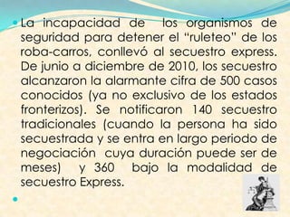  La incapacidad de los organismos de
seguridad para detener el “ruleteo” de los
roba-carros, conllevó al secuestro express.
De junio a diciembre de 2010, los secuestro
alcanzaron la alarmante cifra de 500 casos
conocidos (ya no exclusivo de los estados
fronterizos). Se notificaron 140 secuestro
tradicionales (cuando la persona ha sido
secuestrada y se entra en largo periodo de
negociación cuya duración puede ser de
meses) y 360 bajo la modalidad de
secuestro Express.

 