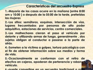 1.-Mayoría de los casos ocurre en la mañana (entre 8:00
am y 10:00 ) o después de la 05:00 de la tarde, preferidas
las mujeres
2.-Los sitios: semáforos, esquinas, intersección de vías,
lugares frecuentados por personas de alto poder
adquisitivo, estaciones de servicios, centro comerciales.
3.-Los malhechores cierran el paso al vehículo por
delante y utilizando armas de fuego, generalmente , dos
sujetos obligan al conductor a pasarse a la parte de
atrás.
4.-Someten a la victima a golpes, tortura psicológica con
el fin de obtener información sobre sus medios y forma
de vida.
5.-Ocacionalmente se conforman con el retiro de
efectivo en cajeros, apoderan de pertenencia y roban el
vehículo.
 