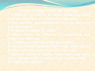 CONSEJO PARA EVITAR SER VICTIMA:
1.-Confie en su instinto: si usted recibe una señal
que algo esta raro, es porque hay algo raro.
2.-Sea discreto, principalmente con las personas
que no conoce.
3.-Evite en lo posible la rutina.
4.-Utilice todos los sistemas de seguridad que
tenga a su alcance.-
5.- Conduzca a una distancia prudencial.
6.-De ser posible cuando ande a pie, muévase en
sentido contrario a la circulación vehicular.-
7.-Entrenar a toda la familia, sobre todo a los niños,
niñas, adolescente y a persona de la 3era edad.
8.- Confianza en Dios.
 