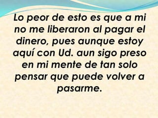 Lo peor de esto es que a mi
no me liberaron al pagar el
dinero, pues aunque estoy
aquí con Ud. aun sigo preso
en mi mente de tan solo
pensar que puede volver a
pasarme.
 