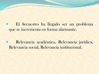  El Secuestro ha llegado ser un problema
que se incrementa en forma alarmante.
 Relevancia académica, Relevancia jurídica,
Relevancia social, Relevancia institucional.
 