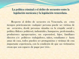 Respecto al delito de secuestro en Venezuela, en estos
tiempos prácticamente cualquier persona puede ser víctima de
un secuestro, desde personas situadas en la cúspide social y
política (líderes políticos), industriales, banqueros, profesionales,
productores agropecuarios, sus esposas(os), hijos, familiares
directos y/o políticos– trabajadores, niños, estudiantes y hasta
amas de casa, todos pueden ser protagonistas y víctimas de esta
impactante experiencia, con la condición de que sus victimarios
crean que son capaces de pagar por vivir.-
 