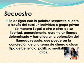 Secuestro
 Se designa con la palabra secuestro al acto
a través del cual un individuo o grupo privan
de manera ilegal a otro u otros de su
libertad, generalmente, durante un tiempo
determinado y hasta lograr la obtención del
llamado rescate, que puede ser la
concreción de una suma de dinero o algún
tipo de beneficio político, mediático, entre
otros.
 