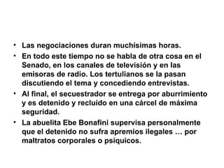 Las negociaciones duran muchísimas horas. En todo este tiempo no se habla de otra cosa en el Senado, en los canales de televisión y en las emisoras de radio. Los tertulianos se la pasan discutiendo el tema y concediendo entrevistas. Al final, el secuestrador se entrega por aburrimiento y es detenido y recluído en una cárcel de máxima seguridad. La abuelita Ebe Bonafini supervisa personalmente que el detenido no sufra apremios ilegales … por maltratos corporales o psíquicos. 
