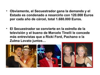 Obviamente, el Secuestrador gana la demanda y el Estado es condenado a resarcirlo con 120.000 Euros por cada año de cárcel, total 1.680.000 Euros. El Secuestrador se convierte en la estrella de la televisión y el bueno de Marcelo Tinelli le concede más entrevistas que a Ricki Ford, Pachano o la Zulma Lovato juntos… 