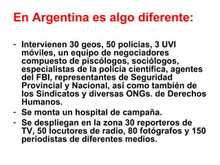 En Argentina es algo diferente: Intervienen 30 geos, 50 policias, 3 UVI móviles, un equipo de negociadores compuesto de piscólogos, sociólogos, especialistas de la policía científica, agentes del FBI, representantes de Seguridad Provincial y Nacional, así como también de los Sindicatos y diversas ONGs. de Derechos Humanos. Se monta un hospital de campaña. Se despliegan en la zona 30 reporteros de TV, 50 locutores de radio, 80 fotógrafos y 150 periodistas de diferentes medios. 