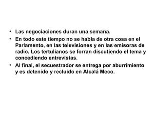 • Las negociaciones duran una semana.
• En todo este tiempo no se habla de otra cosa en el
Parlamento, en las televisiones y en las emisoras de
radio. Los tertulianos se forran discutiendo el tema y
concediendo entrevistas.
• Al final, el secuestrador se entrega por aburrimiento
y es detenido y recluido en Alcalá Meco.
 
