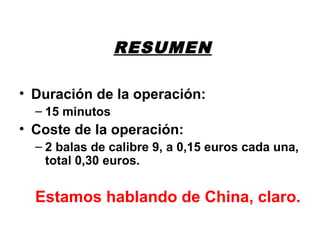 RESUMEN
• Duración de la operación:
– 15 minutos
• Coste de la operación:
– 2 balas de calibre 9, a 0,15 euros cada una,
total 0,30 euros.
Estamos hablando de China, claro.
 