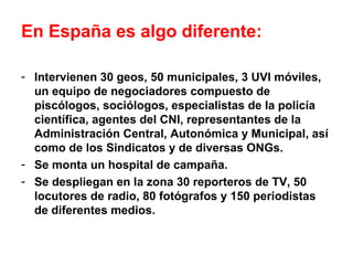 En España es algo diferente:
- Intervienen 30 geos, 50 municipales, 3 UVI móviles,
un equipo de negociadores compuesto de
piscólogos, sociólogos, especialistas de la policía
científica, agentes del CNI, representantes de la
Administración Central, Autonómica y Municipal, así
como de los Sindicatos y de diversas ONGs.
- Se monta un hospital de campaña.
- Se despliegan en la zona 30 reporteros de TV, 50
locutores de radio, 80 fotógrafos y 150 periodistas
de diferentes medios.
 