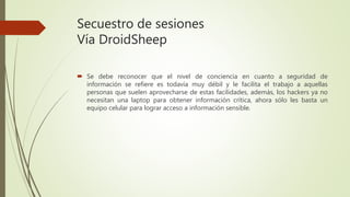 Secuestro de sesiones
Vía DroidSheep
 Se debe reconocer que el nivel de conciencia en cuanto a seguridad de
información se refiere es todavía muy débil y le facilita el trabajo a aquellas
personas que suelen aprovecharse de estas facilidades, además, los hackers ya no
necesitan una laptop para obtener información crítica, ahora sólo les basta un
equipo celular para lograr acceso a información sensible.
 