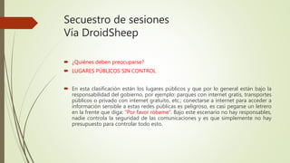 Secuestro de sesiones
Vía DroidSheep
 ¿Quiénes deben preocuparse?
 LUGARES PÚBLICOS SIN CONTROL
 En esta clasificación están los lugares públicos y que por lo general están bajo la
responsabilidad del gobierno, por ejemplo: parques con internet gratis, transportes
públicos o privado con internet gratuito, etc.; conectarse a internet para acceder a
información sensible a estas redes públicas es peligroso, es casi pegarse un letrero
en la frente que diga: “Por favor róbame”. Bajo este escenario no hay responsables,
nadie controla la seguridad de las comunicaciones y es que simplemente no hay
presupuesto para controlar todo esto.
 